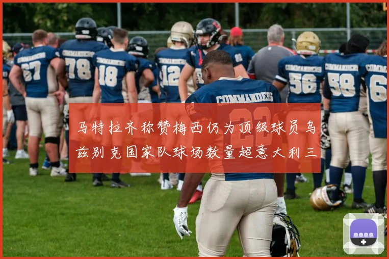 马特拉齐称赞梅西仍为顶级球员乌兹别克国家队球场数量超意大利三倍