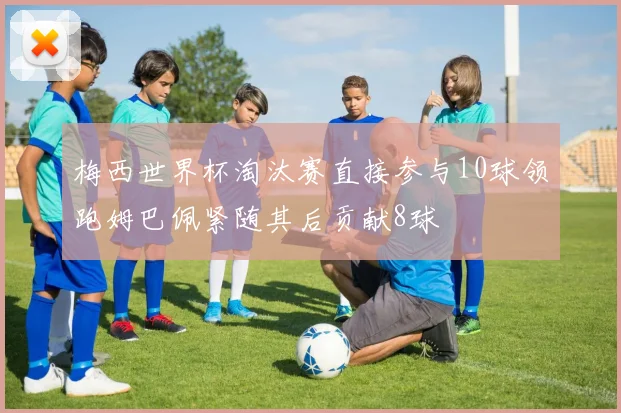梅西世界杯淘汰赛直接参与10球领跑姆巴佩紧随其后贡献8球