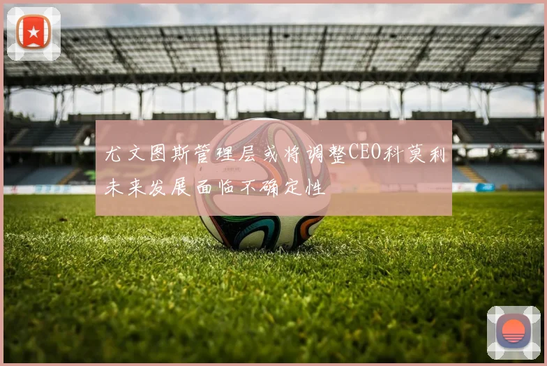 尤文图斯管理层或将调整CEO科莫利未来发展面临不确定性