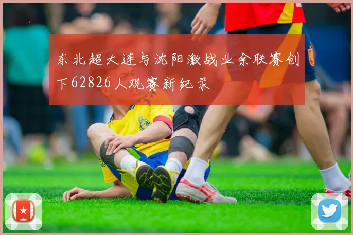 东北超大连与沈阳激战业余联赛创下62826人观赛新纪录