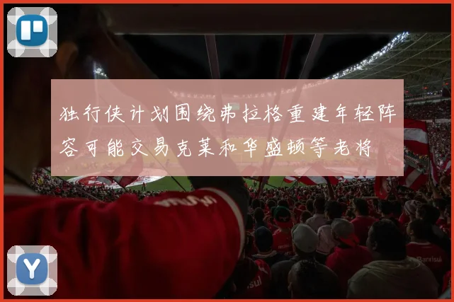 独行侠计划围绕弗拉格重建年轻阵容可能交易克莱和华盛顿等老将