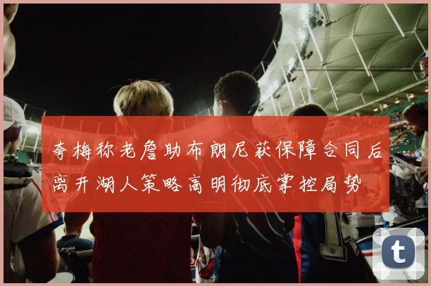 夸梅称老詹助布朗尼获保障合同后离开湖人策略高明彻底掌控局势