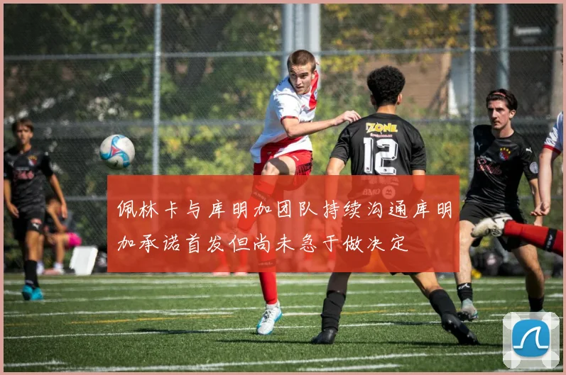 佩林卡与库明加团队持续沟通库明加承诺首发但尚未急于做决定