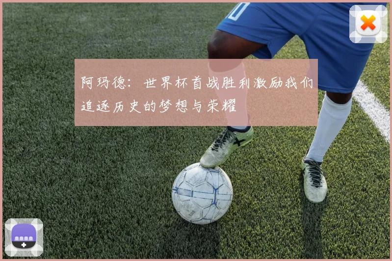 阿玛德：世界杯首战胜利激励我们追逐历史的梦想与荣耀