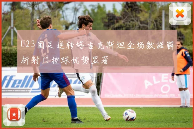 U23国足逆转塔吉克斯坦全场数据解析射门控球优势显著