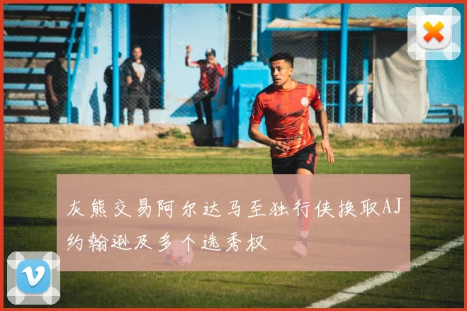 灰熊交易阿尔达马至独行侠换取AJ约翰逊及多个选秀权