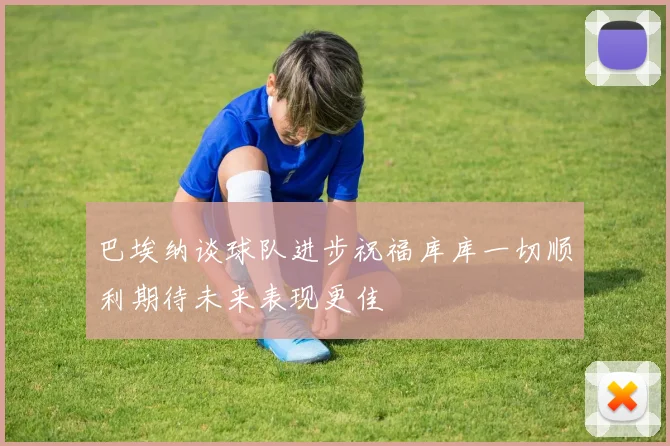 巴埃纳谈球队进步祝福库库一切顺利期待未来表现更佳