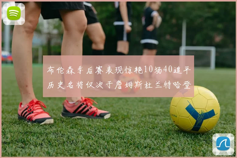 布伦森季后赛表现惊艳10场40追平历史名将仅次于詹姆斯杜兰特哈登