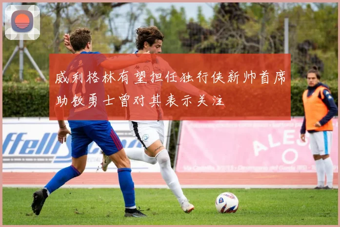 威利格林有望担任独行侠新帅首席助教勇士曾对其表示关注