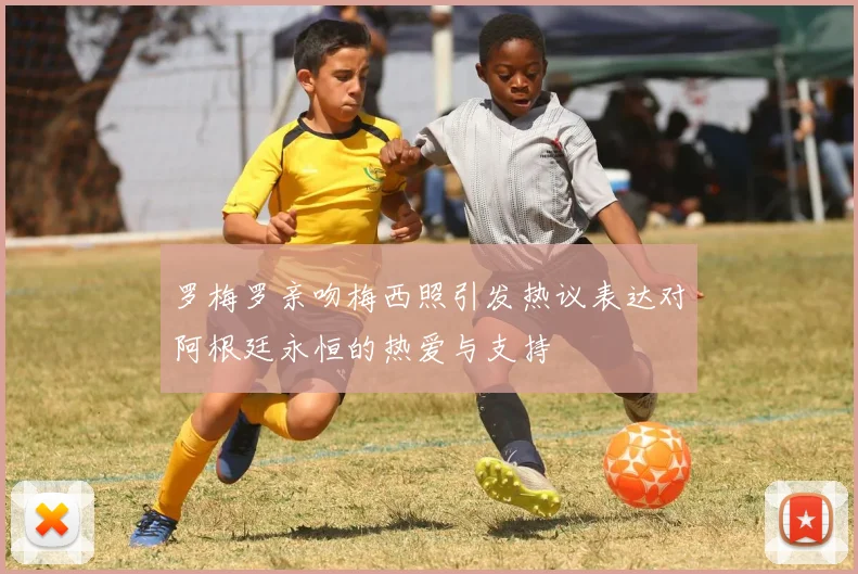 罗梅罗亲吻梅西照引发热议表达对阿根廷永恒的热爱与支持
