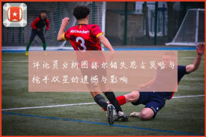 评论员分析图赫尔错失恩古莫哈与枪手双星的遗憾与影响