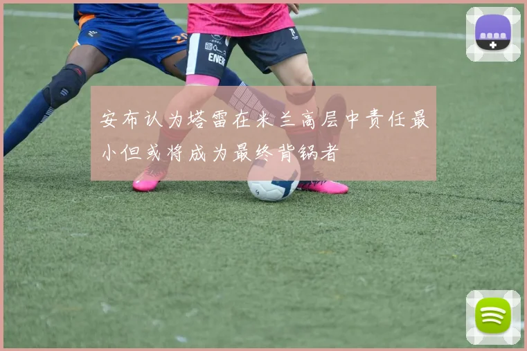 安布认为塔雷在米兰高层中责任最小但或将成为最终背锅者