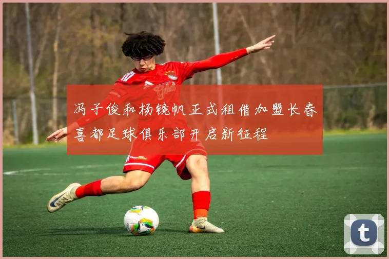 冯子俊和杨镜帆正式租借加盟长春喜都足球俱乐部开启新征程