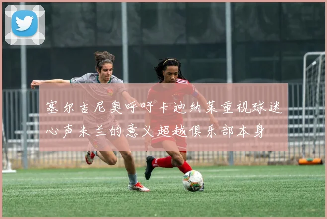塞尔吉尼奥呼吁卡迪纳莱重视球迷心声米兰的意义超越俱乐部本身