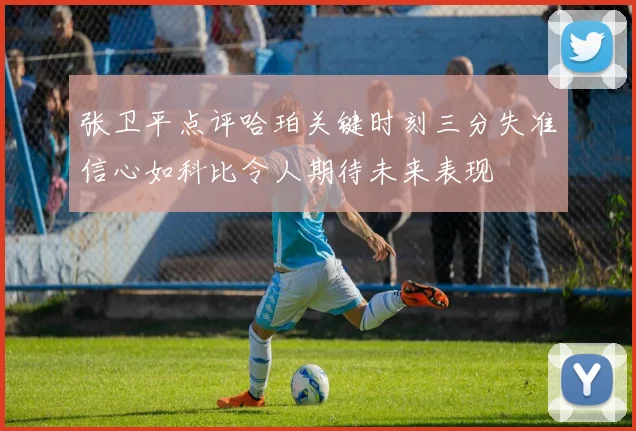 张卫平点评哈珀关键时刻三分失准信心如科比令人期待未来表现